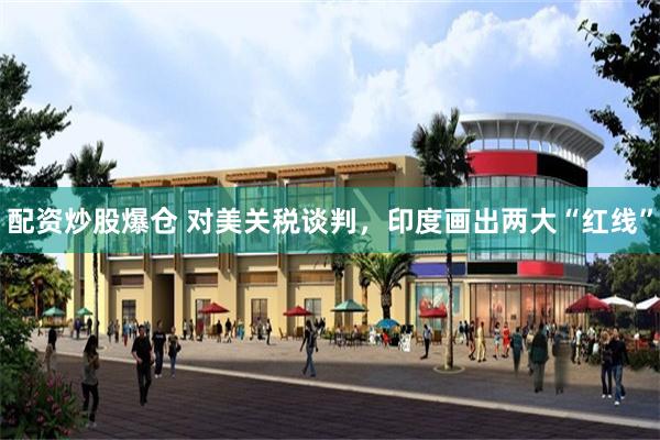 配资炒股爆仓 对美关税谈判，印度画出两大“红线”