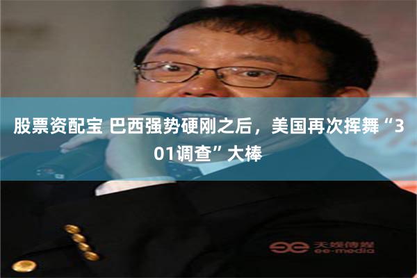 股票资配宝 巴西强势硬刚之后，美国再次挥舞“301调查”大棒