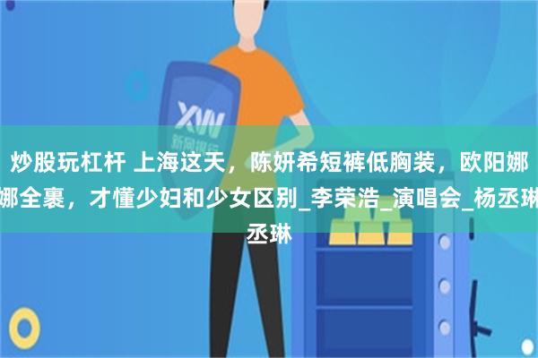 炒股玩杠杆 上海这天，陈妍希短裤低胸装，欧阳娜娜全裹，才懂少妇和少女区别_李荣浩_演唱会_杨丞琳
