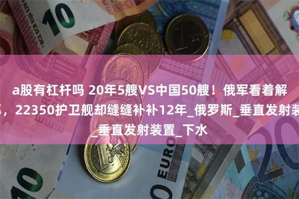 a股有杠杆吗 20年5艘VS中国50艘！俄军看着解放军羡慕，22350护卫舰却缝缝补补12年_俄罗斯_垂直发射装置_下水