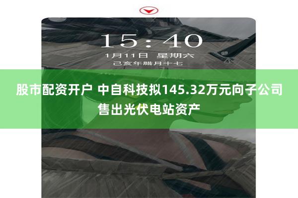 股市配资开户 中自科技拟145.32万元向子公司售出光伏电站资产