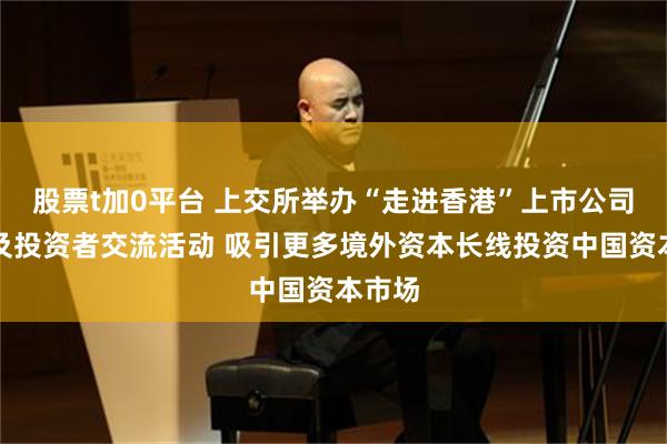 股票t加0平台 上交所举办“走进香港”上市公司路演及投资者交流活动 吸引更多境外资本长线投资中国资本市场