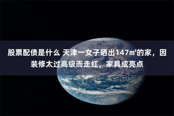 股票配债是什么 天津一女子晒出147㎡的家，因装修太过高级而走红，家具成亮点