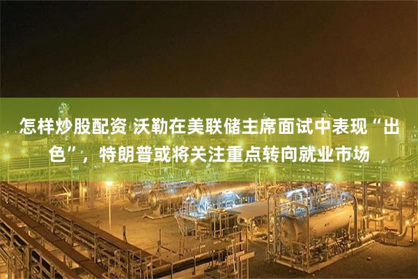 怎样炒股配资 沃勒在美联储主席面试中表现“出色”，特朗普或将关注重点转向就业市场