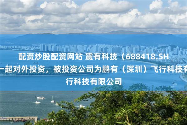 配资炒股配资网站 震有科技（688418.SH）新增一起对外投资，被投资公司为鹏有（深圳）飞行科技有限公司