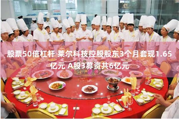股票50倍杠杆 莱尔科技控股股东3个月套现1.65亿元 A股3募资共6亿元