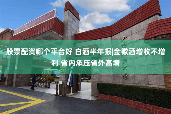 股票配资哪个平台好 白酒半年报|金徽酒增收不增利 省内承压省外高增