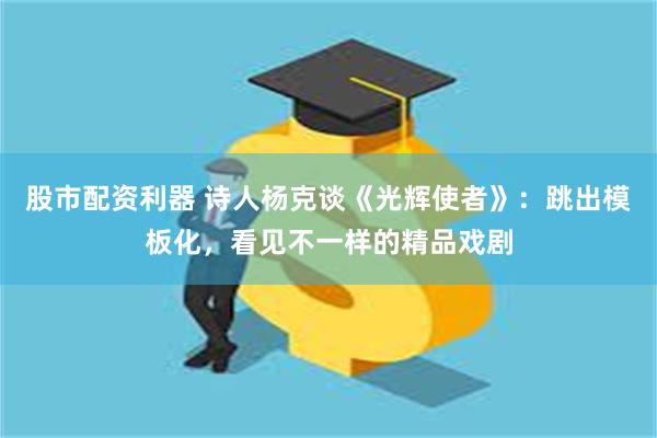 股市配资利器 诗人杨克谈《光辉使者》：跳出模板化，看见不一样的精品戏剧