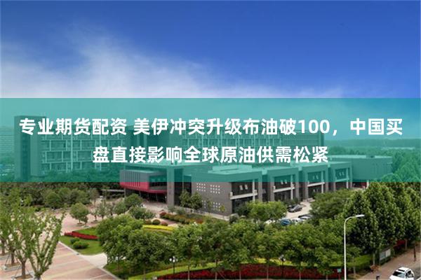 专业期货配资 美伊冲突升级布油破100，中国买盘直接影响全球原油供需松紧