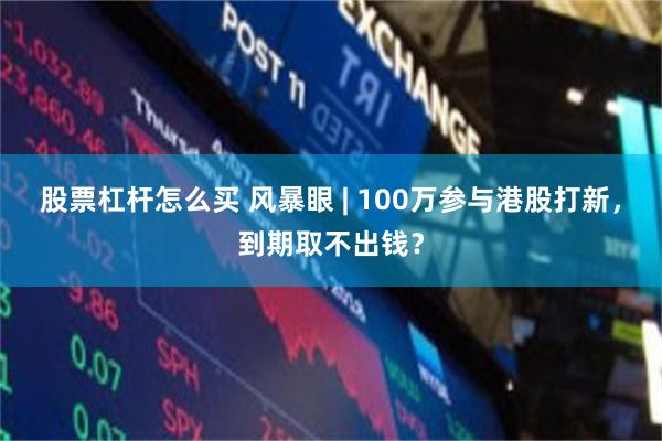 股票杠杆怎么买 风暴眼 | 100万参与港股打新，到期取不出钱？