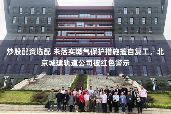 炒股配资选配 未落实燃气保护措施擅自复工，北京城建轨道公司被红色警示
